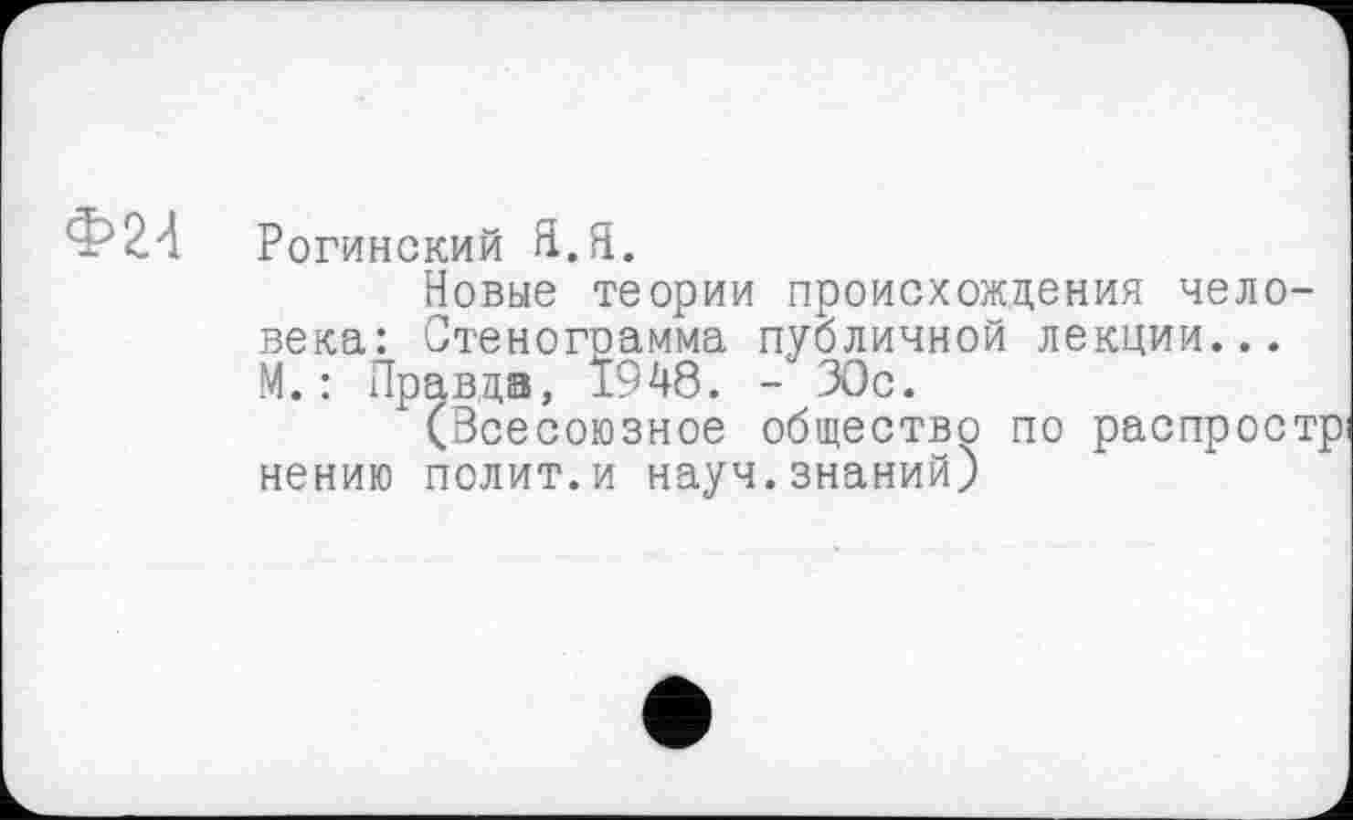 ﻿Ф24
Рогинский Я.Я.
Новые теории происхождения человека: Стеногоамма публичной лекции... М.: Правда, 1948. - ЗОс.
(Зсесоюзное общество по распростр нению полит.и науч.знаний)